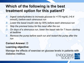 Which of the following is the best
treatment option for this patient?
A. Ingest carbohydrates to increase glucose to >170 mg/dL (>9.4
mmol/L) before each strenuous run
B. Lower the basal insulin rate by 50% before each strenuous run
C. Skip the premeal bolus for the meal after the run
D. On days of a strenuous run, lower the basal rate for 7 hours starting
at bedtime
E. Remove the pump before each run and restart the pump after the
run
Correct Answer: D
Learning objective:
Manage the effects of exercise on glucose levels in patients with
diabetes mellitus.
 