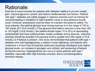 Rationale:
Exercise is recommended for patients with diabetes mellitus to prevent weight
gain, improve glycemic control, and reduce cardiovascular risk factors. Patients
with type 1 diabetes can safely engage in vigorous exercise such as training for
and participating in marathon or half-marathon races or long-distance bicycle
races. However, precautions must be taken to maintain the patient’s safety. For
most patients, the optimal glucose level during exercise is in the range of 120 to
180 mg/dL (6.7-10.0 mmol/L). If the glucose level before exercise is less than 100
to 120 mg/dL (<5.6 mmol/L), the patient should ingest 15 to 30 g of rapid-acting
carbohydrate and have carbohydrates readily available during exercise. Intensive
exercise should be avoided if the glucose level is greater than 250 mg/dL (>13.9
mmol/L) or if ketosis is present. One study demonstrated that patients with type 1
diabetes who had hyperglycemia, a relative insulin deficiency, and ketosis who
underwent a 3-hour bout of exercise (stationary bicycling) developed even higher
glucose levels, an increase in glucagon and cortisol, and worsening of ketosis
during the exercise. Hyperglycemia can occur in some patients with type 1
diabetes, especially after high-intensity exercise, due to counterregulatory
hormone release.
 