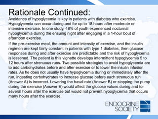 Rationale Continued:
Avoidance of hypoglycemia is key in patients with diabetes who exercise.
Hypoglycemia can occur during and for up to 18 hours after moderate or
intensive exercise. In one study, 48% of youth experienced nocturnal
hypoglycemia during the ensuing night after engaging in a 1-hour bout of
afternoon exercise.
If the pre-exercise meal, the amount and intensity of exercise, and the insulin
regimen are kept fairly constant in patients with type 1 diabetes, then glucose
responses during and after exercise are predictable and the risk of hypoglycemia
is lessened. The patient is this vignette develops intermittent hypoglycemia 5 to
12 hours after strenuous runs. Two possible strategies to avoid hypoglycemia are
to add carbohydrates before and after exercise or to lower the insulin infusion
rates. As he does not usually have hypoglycemia during or immediately after the
run, ingesting carbohydrates to increase glucose before each strenuous run
(Answer A) is incorrect. Lowering the basal rate (Answer B) or stopping the pump
during the exercise (Answer E) would affect the glucose values during and for
several hours after the exercise but would not prevent hypoglycemia that occurs
many hours after the exercise.
 
