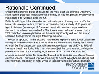 Rationale Continued:
Skipping the premeal bolus of insulin for the meal after the exercise (Answer C)
might lead to postmeal hyperglycemia and may or may not prevent hypoglycemia
that occurs 5 to 12 hours after the run.
Patients with type 1 diabetes who are on insulin pump therapy can modify the
basal rate in response to exercise or increased activity. A study of 16 youth with
type 1 diabetes (mean age 13.3 years) treated with insulin pumps in whom
standardized afternoon exercise for 60 minutes was conducted showed that a
20% reduction in overnight basal insulin rates significantly reduced the risk of
nocturnal hypoglycemia the night following exercise.
The optimal approach in this situation is to have the patient use a lower basal rate
starting at bedtime (about 5 to 6 hours after the exercise) and lasting for 7 hours
(Answer D). The patient can start with a temporary lower rate of 50% to 75% of
the usual basal rate during this time. He can adjust the basal rate accordingly to
prevent episodes of nocturnal hypoglycemia that occur late after exercise.
Another treatment option for this patient would be to consider use of a continuous
glucose sensor. This would improve the ability to detect hypoglycemia during and
after exercise, especially at night when he is most vulnerable to hypoglycemia.
 