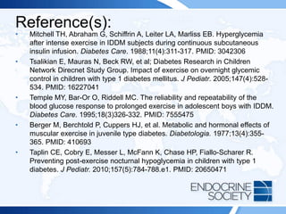 Reference(s):
• Mitchell TH, Abraham G, Schiffrin A, Leiter LA, Marliss EB. Hyperglycemia
after intense exercise in IDDM subjects during continuous subcutaneous
insulin infusion. Diabetes Care. 1988;11(4):311-317. PMID: 3042306
• Tsalikian E, Mauras N, Beck RW, et al; Diabetes Research in Children
Network Direcnet Study Group. Impact of exercise on overnight glycemic
control in children with type 1 diabetes mellitus. J Pediatr. 2005;147(4):528-
534. PMID: 16227041
• Temple MY, Bar-Or O, Riddell MC. The reliability and repeatability of the
blood glucose response to prolonged exercise in adolescent boys with IDDM.
Diabetes Care. 1995;18(3)326-332. PMID: 7555475
• Berger M, Berchtold P, Cuppers HJ, et al. Metabolic and hormonal effects of
muscular exercise in juvenile type diabetes. Diabetologia. 1977;13(4):355-
365. PMID: 410693
• Taplin CE, Cobry E, Messer L, McFann K, Chase HP, Fiallo-Scharer R.
Preventing post-exercise nocturnal hypoglycemia in children with type 1
diabetes. J Pediatr. 2010;157(5):784-788.e1. PMID: 20650471
 