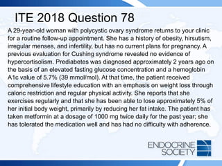 ITE 2018 Question 78
A 29-year-old woman with polycystic ovary syndrome returns to your clinic
for a routine follow-up appointment. She has a history of obesity, hirsutism,
irregular menses, and infertility, but has no current plans for pregnancy. A
previous evaluation for Cushing syndrome revealed no evidence of
hypercortisolism. Prediabetes was diagnosed approximately 2 years ago on
the basis of an elevated fasting glucose concentration and a hemoglobin
A1c value of 5.7% (39 mmol/mol). At that time, the patient received
comprehensive lifestyle education with an emphasis on weight loss through
caloric restriction and regular physical activity. She reports that she
exercises regularly and that she has been able to lose approximately 5% of
her initial body weight, primarily by reducing her fat intake. The patient has
taken metformin at a dosage of 1000 mg twice daily for the past year; she
has tolerated the medication well and has had no difficulty with adherence.
 