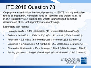 ITE 2018 Question 78
On physical examination, her blood pressure is 135/78 mm Hg and pulse
rate is 88 beats/min. Her height is 63 in (160 cm), and weight is 317 lb
(144.1 kg) (BMI = 56.1 kg/m2). Her weight is unchanged from that
documented at her last appointment 4 months ago.
Laboratory test results:
• Hemoglobin A1c = 6.1% (4.0%-5.6%) (43 mmol/mol [20-38 mmol/mol])
• Sodium = 141 mEq/L (136-142 mEq/L) (SI: 141 mmol/L [136-142 mmol/L])
• Potassium = 3.8 mEq/L (3.5-5.0 mEq/L) (SI: 3.8 mmol/L [3.5-5.0 mmol/L])
• Creatinine = 0.7 mg/dL (0.6-1.1 mg/dL) (SI: 61.9 µmol/L [53.0-97.2 µmol/L])
• Glomerular filtration rate = 104 mL/min per 1.73 m2 (>60 mL/min per 1.73 m2)
• Fasting glucose = 115 mg/dL (70-99 mg/dL) (SI: 6.38 mmol/L [3.9-5.5 mmol/L)
 