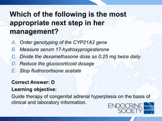 Which of the following is the most
appropriate next step in her
management?
A. Order genotyping of the CYP21A2 gene
B. Measure serum 17-hydroxyprogesterone
C. Divide the dexamethasone dose as 0.25 mg twice daily
D. Reduce the glucocorticoid dosage
E. Stop fludrocortisone acetate
Correct Answer: D
Learning objective:
Guide therapy of congenital adrenal hyperplasia on the basis of
clinical and laboratory information.
 
