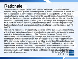 Rationale:
This patient with polycystic ovary syndrome has prediabetes on the basis of her
elevated fasting blood glucose and hemoglobin A1c levels. Interventions to reduce the
risk of progression to frank diabetes are reasonable in such patients. On the basis of
results of several clinical trials, including the US-based Diabetes Prevention Program,
significant lifestyle modification can clearly be effective in reducing this risk. Lifestyle
modification counseling, which includes goals of 7% weight loss and physical activity
for at least 150 minutes per week, is recommended for all patients with prediabetes.
Implementation of such changes reduces the rate of progression to diabetes by 34%
to 43%.
Although no medications are specifically approved for this purpose, pharmacotherapy
with antihyperglycemic agents or other medications may also be considered to reduce
the risk of diabetes in this population. The Diabetes Prevention Program has
demonstrated that metformin therapy, although less effective overall than lifestyle
modification, reduces the conversion from prediabetes to diabetes by approximately
30%. Interestingly, metformin appears to provide a greater benefit in patients younger
than 60 years, patients with a BMI greater than 35 kg/m2, and in women with a history
of gestational diabetes. Groups including the American Diabetes Association endorse
consideration of metformin therapy for individuals at high risk for progression to
diabetes, including very obese individuals and those with clinically significant and/or
progressive hyperglycemia.
 