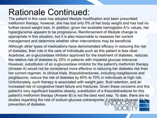 Rationale Continued:
The patient in this case has adopted lifestyle modification and been prescribed
metformin therapy; however, she has lost only 5% of her body weight and has had no
further recent weight loss. In addition, given her available hemoglobin A1c values, her
hyperglycemia appears to be progressive. Reinforcement of lifestyle change is
appropriate in this situation, but it is also reasonable to reassess her current
management and determine whether other interventions may be beneficial.
Although other types of medications have demonstrated efficacy in reducing the risk
of diabetes, their role in the care of individuals such as this patient is less clear.
Acarbose, an α-glucosidase inhibitor approved for the treatment of diabetes, reduces
the relative risk of diabetes by 25% in patients with impaired glucose tolerance.
However, substitution of an α-glucosidase inhibitor for the patient’s metformin therapy
(Answer A) would not be considered more effective in reducing her diabetes risk than
her current regimen. In clinical trials, thiazolidinediones, including rosiglitazone and
pioglitazone, reduce the risk of diabetes by 60% to 70% in individuals at high risk.
Unfortunately, such therapy is associated with weight gain, fluid retention, and an
increased risk of congestive heart failure and fractures. Given these concerns and this
patient’s very significant baseline obesity, substitution of a thiazolidinedione for this
patient’s metformin therapy (Answer B) is not the best next step. To date, there are no
studies regarding the role of sodium-glucose cotransporter 2 inhibitors (Answer C) in
prevention of diabetes.
 
