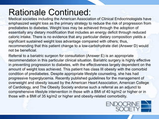 Rationale Continued:
Medical societies including the American Association of Clinical Endocrinologists have
emphasized weight loss as the primary strategy to reduce the risk of progression from
prediabetes to diabetes. Weight loss may be achieved through the adoption of
essentially any dietary modification that includes an energy deficit through reduced
caloric intake. There is no evidence that any particular dietary composition yields a
significant sustained weight loss advantage compared with others; thus,
recommending that this patient change to a low-carbohydrate diet (Answer D) would
not be beneficial.
Referral to a bariatric surgeon for consultation (Answer E) is an appropriate
recommendation in this particular clinical situation. Bariatric surgery is highly effective
in preventing progression to diabetes, with the effectiveness largely dependent on the
amount of weight loss achieved. This patient has class III obesity with the comorbid
condition of prediabetes. Despite appropriate lifestyle counseling, she has had
progressive hyperglycemia. Recently published guidelines for the management of
overweight and obesity issued by the American Heart Association, American College
of Cardiology, and The Obesity Society endorse such a referral as an adjunct to
comprehensive lifestyle intervention in those with a BMI of 40 kg/m2 or higher or in
those with a BMI of 35 kg/m2 or higher and obesity-related comorbidity.
 
