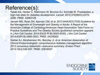 Reference(s):
• Tabák AG, Herder C, Rathmann W, Brunner EJ, Kivimäki M. Prediabetes: a
high-risk state for diabetes development. Lancet. 2012;379(9833):2279-
2290. PMID: 22683128
• Jensen MD, Ryan DH, Apovian CM, et al. 2013 AHA/ACC/TOS Guideline for
the Management of Overweight and Obesity in Adults: A Report of the
American College of Cardiology/American Heart Association Task Force on
Practice Guidelines and The Obesity Society [published correction appears
in J Am Coll Cardiol. 2014;63(25 Pt B):3029-3030]. J Am Coll Cardiol.
2014;63(Pt B):2985-3023. PMID: 24239920
• Garber AJ, Abrahamson MJ, Barzilay JI, et al. American Association of
Clinical Endocrinologists’ comprehensive diabetes management algorithm
2013 consensus statement—executive summary. Endocr Pract.
2013;19(3):536-557. PMID: 23816937
 