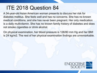 ITE 2018 Question 84
A 34-year-old Asian American woman presents to discuss her risk for
diabetes mellitus. She feels well and has no concerns. She has no known
medical conditions, and she has never been pregnant. Her only medication
is a daily multivitamin. She has no known family history of diabetes and does
not smoke cigarettes or drink alcohol.
On physical examination, her blood pressure is 126/80 mm Hg and her BMI
is 24 kg/m2. The rest of her physical examination findings are unremarkable.
 