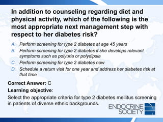 In addition to counseling regarding diet and
physical activity, which of the following is the
most appropriate next management step with
respect to her diabetes risk?
A. Perform screening for type 2 diabetes at age 45 years
B. Perform screening for type 2 diabetes if she develops relevant
symptoms such as polyuria or polydipsia
C. Perform screening for type 2 diabetes now
D. Schedule a return visit for one year and address her diabetes risk at
that time
Correct Answer: C
Learning objective:
Select the appropriate criteria for type 2 diabetes mellitus screening
in patients of diverse ethnic backgrounds.
 