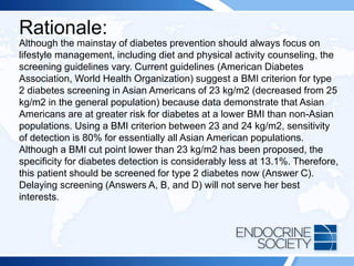 Rationale:
Although the mainstay of diabetes prevention should always focus on
lifestyle management, including diet and physical activity counseling, the
screening guidelines vary. Current guidelines (American Diabetes
Association, World Health Organization) suggest a BMI criterion for type
2 diabetes screening in Asian Americans of 23 kg/m2 (decreased from 25
kg/m2 in the general population) because data demonstrate that Asian
Americans are at greater risk for diabetes at a lower BMI than non-Asian
populations. Using a BMI criterion between 23 and 24 kg/m2, sensitivity
of detection is 80% for essentially all Asian American populations.
Although a BMI cut point lower than 23 kg/m2 has been proposed, the
specificity for diabetes detection is considerably less at 13.1%. Therefore,
this patient should be screened for type 2 diabetes now (Answer C).
Delaying screening (Answers A, B, and D) will not serve her best
interests.
 