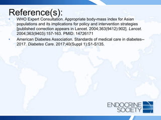 Reference(s):
• WHO Expert Consultation. Appropriate body-mass index for Asian
populations and its implications for policy and intervention strategies
[published correction appears in Lancet. 2004;363(9412):902]. Lancet.
2004;363(9403):157-163. PMID: 14726171
• American Diabetes Association. Standards of medical care in diabetes--
2017. Diabetes Care. 2017;40(Suppl 1):S1-S135.
 