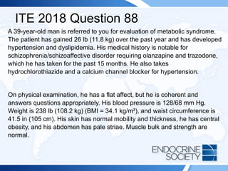 ITE 2018 Question 88
A 39-year-old man is referred to you for evaluation of metabolic syndrome.
The patient has gained 26 lb (11.8 kg) over the past year and has developed
hypertension and dyslipidemia. His medical history is notable for
schizophrenia/schizoaffective disorder requiring olanzapine and trazodone,
which he has taken for the past 15 months. He also takes
hydrochlorothiazide and a calcium channel blocker for hypertension.
On physical examination, he has a flat affect, but he is coherent and
answers questions appropriately. His blood pressure is 128/68 mm Hg.
Weight is 238 lb (108.2 kg) (BMI = 34.1 kg/m²), and waist circumference is
41.5 in (105 cm). His skin has normal mobility and thickness, he has central
obesity, and his abdomen has pale striae. Muscle bulk and strength are
normal.
 
