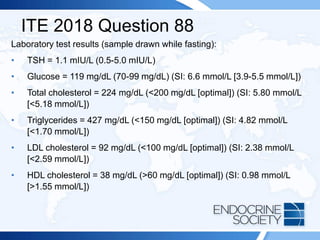 ITE 2018 Question 88
Laboratory test results (sample drawn while fasting):
• TSH = 1.1 mIU/L (0.5-5.0 mIU/L)
• Glucose = 119 mg/dL (70-99 mg/dL) (SI: 6.6 mmol/L [3.9-5.5 mmol/L])
• Total cholesterol = 224 mg/dL (<200 mg/dL [optimal]) (SI: 5.80 mmol/L
[<5.18 mmol/L])
• Triglycerides = 427 mg/dL (<150 mg/dL [optimal]) (SI: 4.82 mmol/L
[<1.70 mmol/L])
• LDL cholesterol = 92 mg/dL (<100 mg/dL [optimal]) (SI: 2.38 mmol/L
[<2.59 mmol/L])
• HDL cholesterol = 38 mg/dL (>60 mg/dL [optimal]) (SI: 0.98 mmol/L
[>1.55 mmol/L])
 