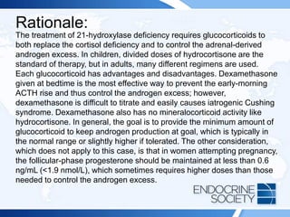 Rationale:
The treatment of 21-hydroxylase deficiency requires glucocorticoids to
both replace the cortisol deficiency and to control the adrenal-derived
androgen excess. In children, divided doses of hydrocortisone are the
standard of therapy, but in adults, many different regimens are used.
Each glucocorticoid has advantages and disadvantages. Dexamethasone
given at bedtime is the most effective way to prevent the early-morning
ACTH rise and thus control the androgen excess; however,
dexamethasone is difficult to titrate and easily causes iatrogenic Cushing
syndrome. Dexamethasone also has no mineralocorticoid activity like
hydrocortisone. In general, the goal is to provide the minimum amount of
glucocorticoid to keep androgen production at goal, which is typically in
the normal range or slightly higher if tolerated. The other consideration,
which does not apply to this case, is that in women attempting pregnancy,
the follicular-phase progesterone should be maintained at less than 0.6
ng/mL (<1.9 nmol/L), which sometimes requires higher doses than those
needed to control the androgen excess.
 