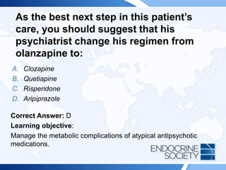 As the best next step in this patient’s
care, you should suggest that his
psychiatrist change his regimen from
olanzapine to:
A. Clozapine
B. Quetiapine
C. Risperidone
D. Aripiprazole
Correct Answer: D
Learning objective:
Manage the metabolic complications of atypical antipsychotic
medications.
 