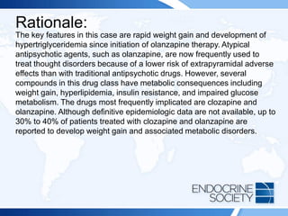 Rationale:
The key features in this case are rapid weight gain and development of
hypertriglyceridemia since initiation of olanzapine therapy. Atypical
antipsychotic agents, such as olanzapine, are now frequently used to
treat thought disorders because of a lower risk of extrapyramidal adverse
effects than with traditional antipsychotic drugs. However, several
compounds in this drug class have metabolic consequences including
weight gain, hyperlipidemia, insulin resistance, and impaired glucose
metabolism. The drugs most frequently implicated are clozapine and
olanzapine. Although definitive epidemiologic data are not available, up to
30% to 40% of patients treated with clozapine and olanzapine are
reported to develop weight gain and associated metabolic disorders.
 