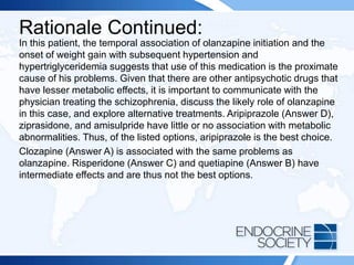 Rationale Continued:
In this patient, the temporal association of olanzapine initiation and the
onset of weight gain with subsequent hypertension and
hypertriglyceridemia suggests that use of this medication is the proximate
cause of his problems. Given that there are other antipsychotic drugs that
have lesser metabolic effects, it is important to communicate with the
physician treating the schizophrenia, discuss the likely role of olanzapine
in this case, and explore alternative treatments. Aripiprazole (Answer D),
ziprasidone, and amisulpride have little or no association with metabolic
abnormalities. Thus, of the listed options, aripiprazole is the best choice.
Clozapine (Answer A) is associated with the same problems as
olanzapine. Risperidone (Answer C) and quetiapine (Answer B) have
intermediate effects and are thus not the best options.
 