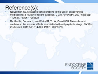Reference(s):
• Newcomer JW. Metabolic considerations in the use of antipsychotic
medications: a review of recent evidence. J Clin Psychiatry. 2007;68(Suppl
1):20-27. PMID: 17286524
• De Hert M, Detraux J, van Winkel R, Yu W, Correll CU. Metabolic and
cardiovascular adverse effects associated with antipsychotic drugs. Nat Rev
Endocrinol. 2011;8(2):114-126. PMID: 22009159
 