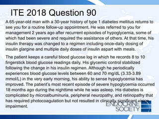 ITE 2018 Question 90
A 65-year-old man with a 30-year history of type 1 diabetes mellitus returns to
see you for a routine follow-up appointment. He was referred to you for
management 2 years ago after recurrent episodes of hypoglycemia, some of
which had been severe and required the assistance of others. At that time, his
insulin therapy was changed to a regimen including once-daily dosing of
insulin glargine and multiple daily doses of insulin aspart with meals.
The patient keeps a careful blood glucose log in which he records 8 to 10
fingerstick blood glucose readings daily. His glycemic control stabilized
following the change in his insulin regimen. Although he periodically
experiences blood glucose levels between 60 and 70 mg/dL (3.33-3.89
mmol/L) in the very early morning, his ability to sense hypoglycemia has
improved. The patient’s most recent episode of severe hypoglycemia occurred
18 months ago during the nighttime while he was asleep. His diabetes is
complicated by microalbuminuria, peripheral neuropathy, and retinopathy that
has required photocoagulation but not resulted in clinically significant vision
impairment.
 