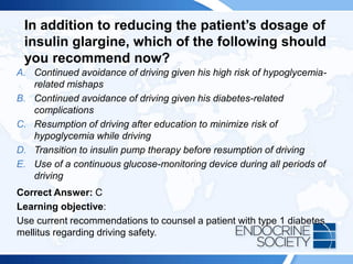 In addition to reducing the patient’s dosage of
insulin glargine, which of the following should
you recommend now?
A. Continued avoidance of driving given his high risk of hypoglycemia-
related mishaps
B. Continued avoidance of driving given his diabetes-related
complications
C. Resumption of driving after education to minimize risk of
hypoglycemia while driving
D. Transition to insulin pump therapy before resumption of driving
E. Use of a continuous glucose-monitoring device during all periods of
driving
Correct Answer: C
Learning objective:
Use current recommendations to counsel a patient with type 1 diabetes
mellitus regarding driving safety.
 