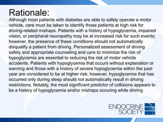 Rationale:
Although most patients with diabetes are able to safely operate a motor
vehicle, care must be taken to identify those patients at high risk for
driving-related mishaps. Patients with a history of hypoglycemia, impaired
vision, or peripheral neuropathy may be at increased risk for such events;
however, the presence of these conditions should not automatically
disqualify a patient from driving. Personalized assessment of driving
safety and appropriate counseling and care to minimize the risk of
hypoglycemia are essential to reducing the risk of motor vehicle
accidents. Patients with hypoglycemia that occurs without explanation or
warning and those with a history of severe hypoglycemia within the past
year are considered to be at higher risk; however, hypoglycemia that has
occurred only during sleep should not automatically result in driving
restrictions. Notably, the most significant predictor of collisions appears to
be a history of hypoglycemia and/or mishaps occuring while driving
 
