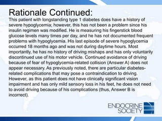 Rationale Continued:
This patient with longstanding type 1 diabetes does have a history of
severe hypoglycemia; however, this has not been a problem since his
insulin regimen was modified. He is measuring his fingerstick blood
glucose levels many times per day, and he has not documented frequent
problems with hypoglycemia. His last episode of severe hypoglycemia
occurred 18 months ago and was not during daytime hours. Most
importantly, he has no history of driving mishaps and has only voluntarily
discontinued use of his motor vehicle. Continued avoidance of driving
because of fear of hypoglycemia-related collision (Answer A) does not
appear necessary. As previously noted, there are particular diabetes-
related complications that may pose a contraindication to driving.
However, as this patient does not have clinically significant vision
impairment and has only mild sensory loss in his feet, he does not need
to avoid driving because of his complications (thus, Answer B is
incorrect).
 