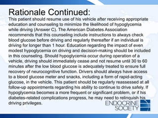 Rationale Continued:
This patient should resume use of his vehicle after receiving appropriate
education and counseling to minimize the likelihood of hypoglycemia
while driving (Answer C). The American Diabetes Association
recommends that this counseling include instructions to always check
blood glucose before driving and regularly thereafter if an individual is
driving for longer than 1 hour. Education regarding the impact of even
modest hypoglycemia on driving and decision-making should be included
in this counseling. Should hypoglycemia occur during operation of a
vehicle, driving should immediately cease and not resume until 30 to 60
minutes after the low blood glucose is adequately treated to ensure full
recovery of neurocognitive function. Drivers should always have access
to a blood glucose meter and snacks, including a form of rapid-acting
glucose, in the vehicle. This patient should be regularly reassessed at all
follow-up appointments regarding his ability to continue to drive safely. If
hypoglycemia becomes a more frequent or significant problem, or if his
diabetes-related complications progress, he may need to relinquish his
driving privileges.
 