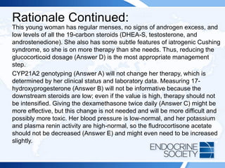 Rationale Continued:
This young woman has regular menses, no signs of androgen excess, and
low levels of all the 19-carbon steroids (DHEA-S, testosterone, and
androstenedione). She also has some subtle features of iatrogenic Cushing
syndrome, so she is on more therapy than she needs. Thus, reducing the
glucocorticoid dosage (Answer D) is the most appropriate management
step.
CYP21A2 genotyping (Answer A) will not change her therapy, which is
determined by her clinical status and laboratory data. Measuring 17-
hydroxyprogesterone (Answer B) will not be informative because the
downstream steroids are low; even if the value is high, therapy should not
be intensified. Giving the dexamethasone twice daily (Answer C) might be
more effective, but this change is not needed and will be more difficult and
possibly more toxic. Her blood pressure is low-normal, and her potassium
and plasma renin activity are high-normal, so the fludrocortisone acetate
should not be decreased (Answer E) and might even need to be increased
slightly.
 
