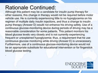 Rationale Continued:
Although this patient may be a candidate for insulin pump therapy for
other reasons, this change in therapy would not be required before motor
vehicle use. He is currently experiencing little to no hypoglycemia on his
regimen of multiple daily insulin injections, and thus a change to insulin
pump therapy (Answer D) would not enhance his driving safety. Use of a
continuous glucose-monitoring device during periods of driving may be a
reasonable consideration for some patients. This patient monitors his
blood glucose levels very closely and is not currently experiencing
frequent or unexplained hypoglycemia; thus, a requirement that he use
continuous glucose monitoring while driving (Answer E) is unnecessary.
Furthermore, use of a continuous glucose-monitoring device would not
be an appropriate substitute for educational intervention or for fingerstick
blood glucose testing.
.
 