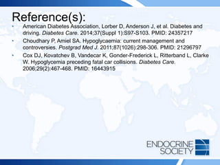 Reference(s):
• American Diabetes Association, Lorber D, Anderson J, et al. Diabetes and
driving. Diabetes Care. 2014;37(Suppl 1):S97-S103. PMID: 24357217
• Choudhary P, Amiel SA. Hypoglycaemia: current management and
controversies. Postgrad Med J. 2011;87(1026):298-306. PMID: 21296797
• Cox DJ, Kovatchev B, Vandecar K, Gonder-Frederick L, Ritterband L, Clarke
W. Hypoglycemia preceding fatal car collisions. Diabetes Care.
2006;29(2):467-468. PMID: 16443915
 