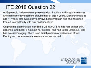 ITE 2018 Question 22
A 19-year-old Italian woman presents with hirsutism and irregular menses.
She had early development of pubic hair at age 7 years. Menarche was at
age 11 years. Her cycles have always been irregular, and she has been
treated intermittently with oral contraceptives.
On physical examination, her BMI is 25 kg/m2. She has hair on her chin,
upper lip, and neck; 8 hairs on her areolae; and hair to her umbilicus. She
has no clitoromegaly. There is no facial plethora or violaceous striae.
Findings on neuromuscular examination are normal.
 