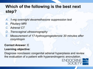 Which of the following is the best next
step?
A. 1-mg overnight dexamethasone suppression test
B. Pituitary MRI
C. Adrenal CT
D. Transvaginal ultrasonography
E. Measurement of 17-hydroxyprogesterone 30 minutes after
cosyntropin
Correct Answer: E
Learning objective:
Diagnose nonclassic congenital adrenal hyperplasia and review
the evaluation of a patient with hyperandrogenic anovulation.
 