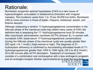 Rationale:
Nonclassic congenital adrenal hyperplasia (CAH) is a rare cause of
hyperandrogenic anovulation in adolescence (hirsutism with irregular
menses). The incidence varies from 1 to 10 per 20,000 live births. Nonclassic
CAH is more common in those of Italian, Hispanic, Ashkenazi Jewish, and
Eskimo descent.
Although measuring a random 17-hydroxyprogesterone concentration in the
follicular phase of the menstrual cycle may detect many cases of CAH, the
definitive test is assessing the 17- hydroxyprogesterone level 30 minutes
after cosyntropin administration (synthetic ACTH) (Answer E). In women with
nonclassic CAH, basal serum 17-hydroxyprogesterone concentrations
(during the follicular phase of the menstrual cycle) are usually greater than
200 ng/dL (>6.1 nmol/L) (high-normal or high). The diagnosis of 21-
hydroxylase deficiency is confirmed by documenting stimulated levels of 17-
hydroxyprogesterone greater than 1000 to 1500 ng/dL (30.3 to 45.5 nmol/L)
30 to 60 minutes after ACTH stimulation. Treatment of nonclassic CAH
consists of a combination oral contraceptive with a less androgenic progestin
and an androgen-receptor blocker (spironolactone) to treat the hirsutism.
 