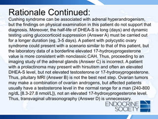 Rationale Continued:
Cushing syndrome can be associated with adrenal hyperandrogenism,
but the findings on physical examination in this patient do not support that
diagnosis. Moreover, the half-life of DHEA-S is long (days) and dynamic
testing using glucocorticoid suppression (Answer A) must be carried out
for a longer duration (eg, 3-5 days). A patient with polycystic ovary
syndrome could present with a scenario similar to that of this patient, but
the laboratory data of a borderline elevated 17-hydroxyprogesterone
value is more consistent with nonclassic CAH. Thus, proceeding to an
imaging study of the adrenal glands (Answer C) is incorrect. A patient
with a prolactinoma may present with hirsutism and often an elevated
DHEA-S level, but not elevated testosterone or 17-hydroxyprogesterone.
Thus, pituitary MRI (Answer B) is not the best next step. Ovarian tumors
may make a combination of ovarian androgens, but affected patients
usually have a testosterone level in the normal range for a man (240-800
ng/dL [8.3-27.8 nmol/L]), not an elevated 17-hydroxyprogesterone level.
Thus, transvaginal ultrasonography (Answer D) is unnecessary.
 