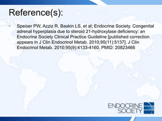 Reference(s):
• Speiser PW, Azziz R, Baskin LS, et al; Endocrine Society. Congenital
adrenal hyperplasia due to steroid 21-hydroxylase deficiency: an
Endocrine Society Clinical Practice Guideline [published correction
appears in J Clin Endocrinol Metab. 2010;95(11):5137]. J Clin
Endocrinol Metab. 2010;95(9):4133-4160. PMID: 20823466
 