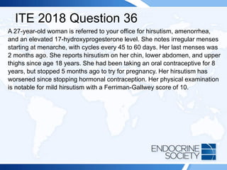 ITE 2018 Question 36
A 27-year-old woman is referred to your office for hirsutism, amenorrhea,
and an elevated 17-hydroxyprogesterone level. She notes irregular menses
starting at menarche, with cycles every 45 to 60 days. Her last menses was
2 months ago. She reports hirsutism on her chin, lower abdomen, and upper
thighs since age 18 years. She had been taking an oral contraceptive for 8
years, but stopped 5 months ago to try for pregnancy. Her hirsutism has
worsened since stopping hormonal contraception. Her physical examination
is notable for mild hirsutism with a Ferriman-Gallwey score of 10.
 