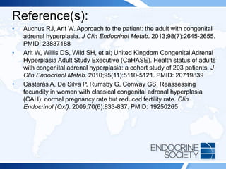 Reference(s):
• Auchus RJ, Arlt W. Approach to the patient: the adult with congenital
adrenal hyperplasia. J Clin Endocrinol Metab. 2013;98(7):2645-2655.
PMID: 23837188
• Arlt W, Willis DS, Wild SH, et al; United Kingdom Congenital Adrenal
Hyperplasia Adult Study Executive (CaHASE). Health status of adults
with congenital adrenal hyperplasia: a cohort study of 203 patients. J
Clin Endocrinol Metab. 2010;95(11):5110-5121. PMID: 20719839
• Casteràs A, De Silva P, Rumsby G, Conway GS. Reassessing
fecundity in women with classical congenital adrenal hyperplasia
(CAH): normal pregnancy rate but reduced fertility rate. Clin
Endocrinol (Oxf). 2009:70(6):833-837. PMID: 19250265
 