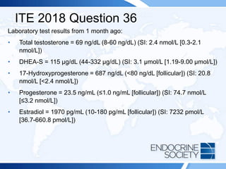 ITE 2018 Question 36
Laboratory test results from 1 month ago:
• Total testosterone = 69 ng/dL (8-60 ng/dL) (SI: 2.4 nmol/L [0.3-2.1
nmol/L])
• DHEA-S = 115 µg/dL (44-332 µg/dL) (SI: 3.1 µmol/L [1.19-9.00 µmol/L])
• 17-Hydroxyprogesterone = 687 ng/dL (<80 ng/dL [follicular]) (SI: 20.8
nmol/L [<2.4 nmol/L])
• Progesterone = 23.5 ng/mL (≤1.0 ng/mL [follicular]) (SI: 74.7 nmol/L
[≤3.2 nmol/L])
• Estradiol = 1970 pg/mL (10-180 pg/mL [follicular]) (SI: 7232 pmol/L
[36.7-660.8 pmol/L])
 