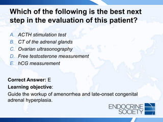 Which of the following is the best next
step in the evaluation of this patient?
A. ACTH stimulation test
B. CT of the adrenal glands
C. Ovarian ultrasonography
D. Free testosterone measurement
E. hCG measurement
Correct Answer: E
Learning objective:
Guide the workup of amenorrhea and late-onset congenital
adrenal hyperplasia.
 