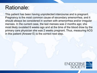 Rationale:
This patient has been having unprotected intercourse and is pregnant.
Pregnancy is the most common cause of secondary amenorrhea, and it
should always be considered in women with amenorrhea and/or irregular
menses. In the current case, the last menses was 2 months ago; she
most likely ovulated 6 weeks ago and at the time of the blood draw by the
primary care physician she was 2 weeks pregnant. Thus, measuring hCG
in this patient (Answer E) is the correct next step.
 