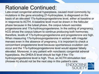 Rationale Continued:
Late-onset congenital adrenal hyperplasia, caused most commonly by
mutations in the gene encoding 21-hydroxylase, is diagnosed on the
basis of an elevated 17α-hydroxyprogesterone level, either at baseline or
in response to ACTH. A baseline level must be drawn in the follicular
phase because in the luteal phase, the corpus luteum secretes
progesterone and 17α-hydroxyprogesterone. In the setting of pregnancy,
hCG drives the corpus luteum to continue producing both hormones;
therefore, levels of 17α-hydroxyprogesterone and progesterone are high.
When measuring 17α-hydroxyprogesterone in women with irregular
menses even in the absence of pregnancy, it is important to check a
concomitant progesterone level because spontaneous ovulation can
occur and the 17α-hydroxyprogesterone level would appear falsely
elevated. Moreover, in any patient with nonclassic congenital adrenal
hyperplasia, the DHEA-S level should be high if the 17α-
hydroxyprogesterone level is high. Thus, an ACTH stimulation test
(Answer A) should not be the next step in this patient’s care.
 
