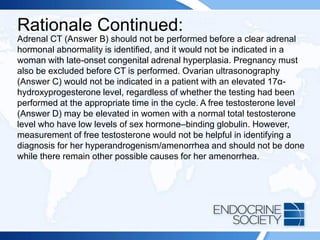 Rationale Continued:
Adrenal CT (Answer B) should not be performed before a clear adrenal
hormonal abnormality is identified, and it would not be indicated in a
woman with late-onset congenital adrenal hyperplasia. Pregnancy must
also be excluded before CT is performed. Ovarian ultrasonography
(Answer C) would not be indicated in a patient with an elevated 17α-
hydroxyprogesterone level, regardless of whether the testing had been
performed at the appropriate time in the cycle. A free testosterone level
(Answer D) may be elevated in women with a normal total testosterone
level who have low levels of sex hormone–binding globulin. However,
measurement of free testosterone would not be helpful in identifying a
diagnosis for her hyperandrogenism/amenorrhea and should not be done
while there remain other possible causes for her amenorrhea.
 