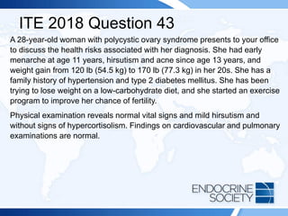 ITE 2018 Question 43
A 28-year-old woman with polycystic ovary syndrome presents to your office
to discuss the health risks associated with her diagnosis. She had early
menarche at age 11 years, hirsutism and acne since age 13 years, and
weight gain from 120 lb (54.5 kg) to 170 lb (77.3 kg) in her 20s. She has a
family history of hypertension and type 2 diabetes mellitus. She has been
trying to lose weight on a low-carbohydrate diet, and she started an exercise
program to improve her chance of fertility.
Physical examination reveals normal vital signs and mild hirsutism and
without signs of hypercortisolism. Findings on cardiovascular and pulmonary
examinations are normal.
 