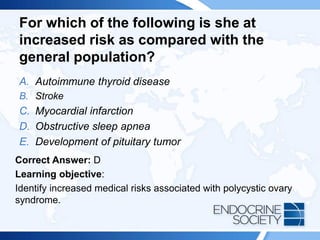 For which of the following is she at
increased risk as compared with the
general population?
A. Autoimmune thyroid disease
B. Stroke
C. Myocardial infarction
D. Obstructive sleep apnea
E. Development of pituitary tumor
Correct Answer: D
Learning objective:
Identify increased medical risks associated with polycystic ovary
syndrome.
 