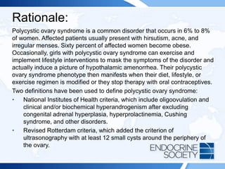 Rationale:
Polycystic ovary syndrome is a common disorder that occurs in 6% to 8%
of women. Affected patients usually present with hirsutism, acne, and
irregular menses. Sixty percent of affected women become obese.
Occasionally, girls with polycystic ovary syndrome can exercise and
implement lifestyle interventions to mask the symptoms of the disorder and
actually induce a picture of hypothalamic amenorrhea. Their polycystic
ovary syndrome phenotype then manifests when their diet, lifestyle, or
exercise regimen is modified or they stop therapy with oral contraceptives.
Two definitions have been used to define polycystic ovary syndrome:
• National Institutes of Health criteria, which include oligoovulation and
clinical and/or biochemical hyperandrogenism after excluding
congenital adrenal hyperplasia, hyperprolactinemia, Cushing
syndrome, and other disorders.
• Revised Rotterdam criteria, which added the criterion of
ultrasonography with at least 12 small cysts around the periphery of
the ovary.
 