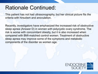 Rationale Continued:
This patient has not had ultrasonography, but her clinical picture fits the
criteria with hirsutism and anovulation.
Recently, investigators have emphasized the increased risk of obstructive
sleep apnea (Answer D) in women with polycystic ovary syndrome. The
risk is worse with concomitant obesity, but it is also increased when
compared with BMI-matched control women. Treatment of obstructive
sleep apnea may improve some of the symptoms and metabolic
components of the disorder as women age.
 