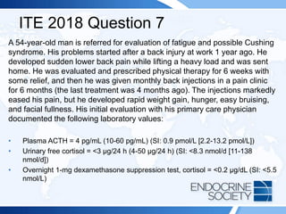 ITE 2018 Question 7
A 54-year-old man is referred for evaluation of fatigue and possible Cushing
syndrome. His problems started after a back injury at work 1 year ago. He
developed sudden lower back pain while lifting a heavy load and was sent
home. He was evaluated and prescribed physical therapy for 6 weeks with
some relief, and then he was given monthly back injections in a pain clinic
for 6 months (the last treatment was 4 months ago). The injections markedly
eased his pain, but he developed rapid weight gain, hunger, easy bruising,
and facial fullness. His initial evaluation with his primary care physician
documented the following laboratory values:
• Plasma ACTH = 4 pg/mL (10-60 pg/mL) (SI: 0.9 pmol/L [2.2-13.2 pmol/L])
• Urinary free cortisol = <3 µg/24 h (4-50 µg/24 h) (SI: <8.3 nmol/d [11-138
nmol/d])
• Overnight 1-mg dexamethasone suppression test, cortisol = <0.2 µg/dL (SI: <5.5
nmol/L)
 