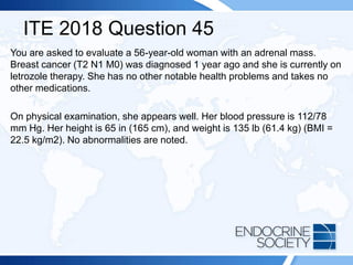 ITE 2018 Question 45
You are asked to evaluate a 56-year-old woman with an adrenal mass.
Breast cancer (T2 N1 M0) was diagnosed 1 year ago and she is currently on
letrozole therapy. She has no other notable health problems and takes no
other medications.
On physical examination, she appears well. Her blood pressure is 112/78
mm Hg. Her height is 65 in (165 cm), and weight is 135 lb (61.4 kg) (BMI =
22.5 kg/m2). No abnormalities are noted.
 