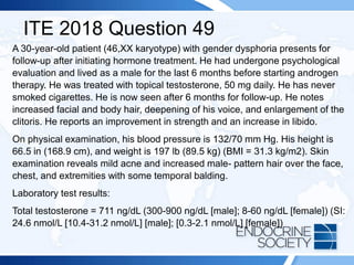 ITE 2018 Question 49
A 30-year-old patient (46,XX karyotype) with gender dysphoria presents for
follow-up after initiating hormone treatment. He had undergone psychological
evaluation and lived as a male for the last 6 months before starting androgen
therapy. He was treated with topical testosterone, 50 mg daily. He has never
smoked cigarettes. He is now seen after 6 months for follow-up. He notes
increased facial and body hair, deepening of his voice, and enlargement of the
clitoris. He reports an improvement in strength and an increase in libido.
On physical examination, his blood pressure is 132/70 mm Hg. His height is
66.5 in (168.9 cm), and weight is 197 lb (89.5 kg) (BMI = 31.3 kg/m2). Skin
examination reveals mild acne and increased male- pattern hair over the face,
chest, and extremities with some temporal balding.
Laboratory test results:
Total testosterone = 711 ng/dL (300-900 ng/dL [male]; 8-60 ng/dL [female]) (SI:
24.6 nmol/L [10.4-31.2 nmol/L] [male]; [0.3-2.1 nmol/L] [female])
 